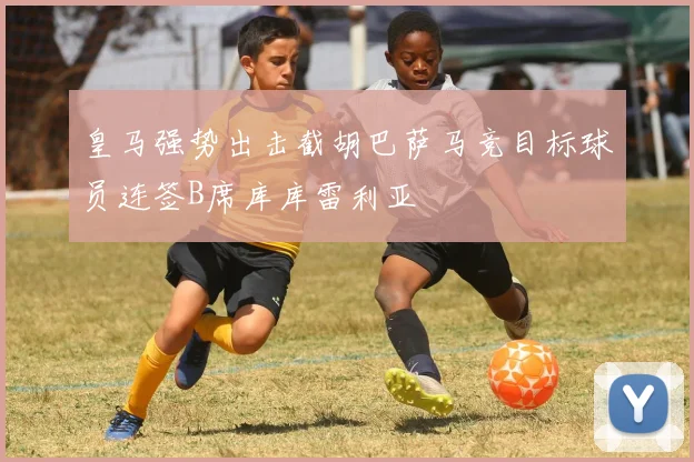 皇马强势出击截胡巴萨马竞目标球员连签B席库库雷利亚