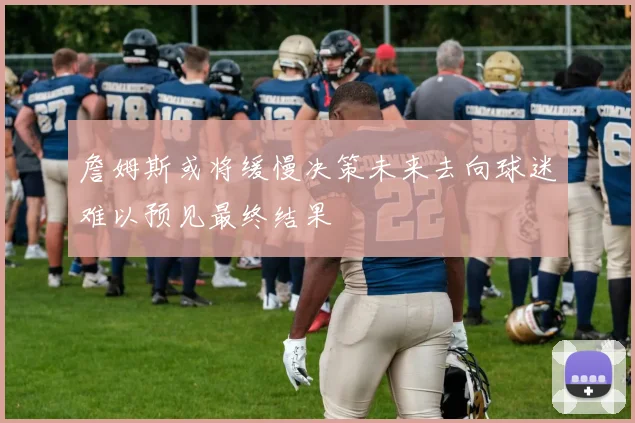 詹姆斯或将缓慢决策未来去向球迷难以预见最终结果