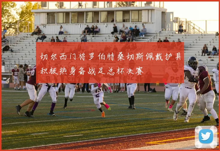 切尔西门将罗伯特桑切斯佩戴护具积极热身备战足总杯决赛