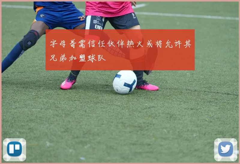 字母哥需信任伙伴热火或将允许其兄弟加盟球队