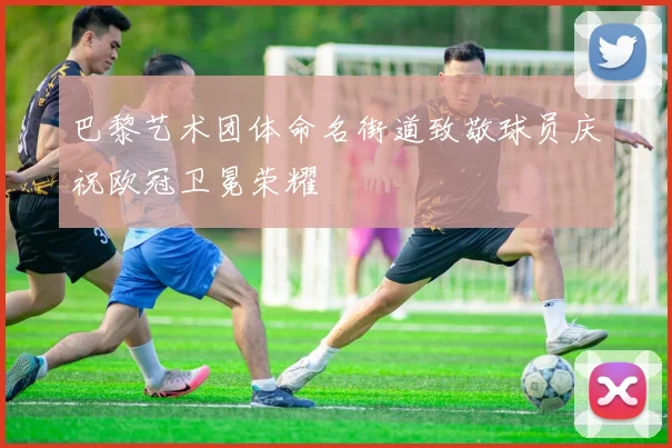 巴黎艺术团体命名街道致敬球员庆祝欧冠卫冕荣耀