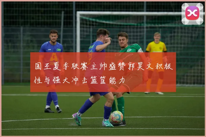 国王夏季联赛主帅盛赞郭昊文积极性与强大冲击篮筐能力
