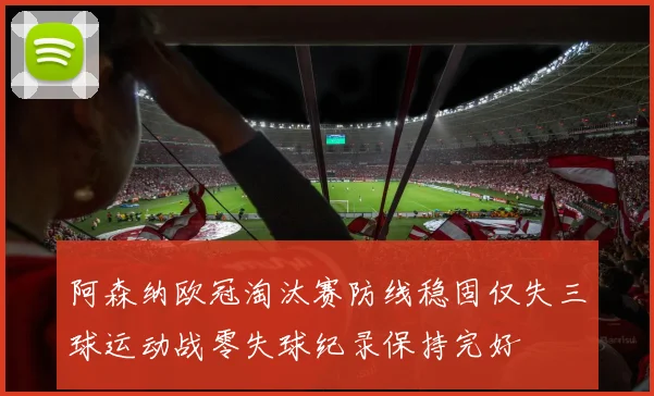 阿森纳欧冠淘汰赛防线稳固仅失三球运动战零失球纪录保持完好