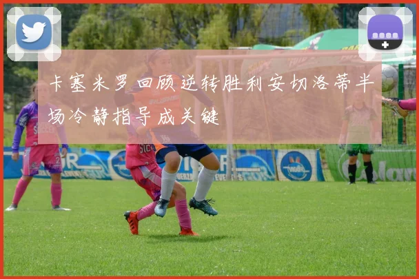 卡塞米罗回顾逆转胜利安切洛蒂半场冷静指导成关键