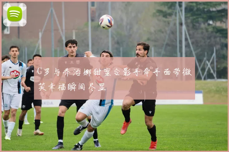 C罗与乔治娜甜蜜合影手牵手面带微笑幸福瞬间尽显