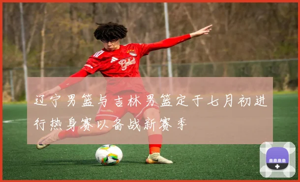 辽宁男篮与吉林男篮定于七月初进行热身赛以备战新赛季