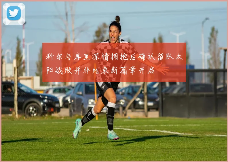 科尔与库里深情拥抱后确认留队太阳战败并非结束新篇章开启