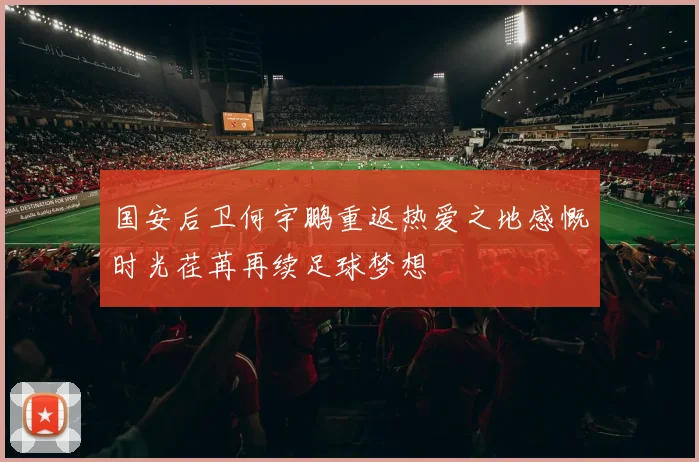 国安后卫何宇鹏重返热爱之地感慨时光荏苒再续足球梦想
