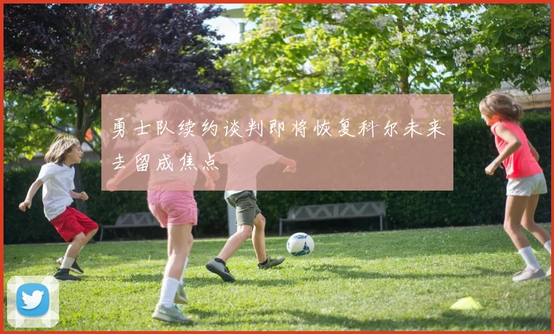 勇士队续约谈判即将恢复科尔未来去留成焦点
