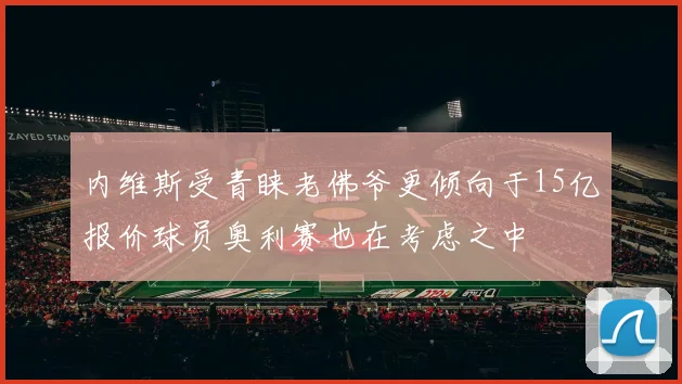内维斯受青睐老佛爷更倾向于15亿报价球员奥利赛也在考虑之中