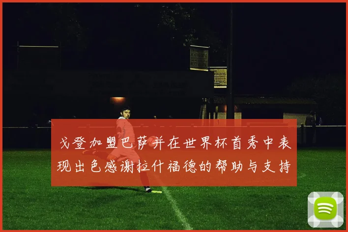 戈登加盟巴萨并在世界杯首秀中表现出色感谢拉什福德的帮助与支持