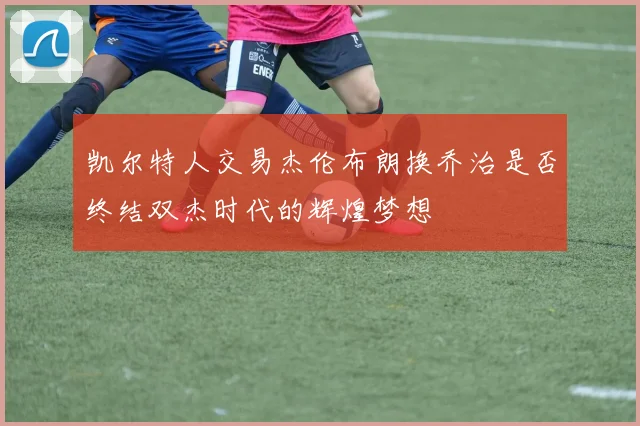 凯尔特人交易杰伦布朗换乔治是否终结双杰时代的辉煌梦想
