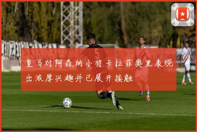 皇马对阿森纳小将卡拉菲奥里表现出浓厚兴趣并已展开接触