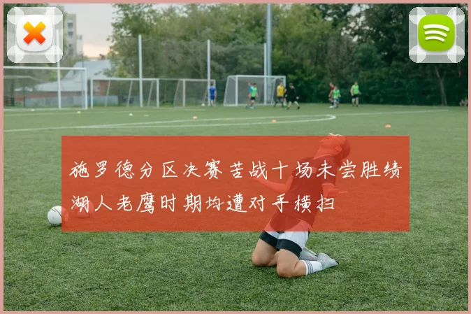 施罗德分区决赛苦战十场未尝胜绩湖人老鹰时期均遭对手横扫