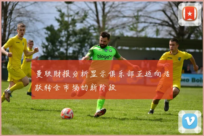 曼联财报分析显示俱乐部正迈向活跃转会市场的新阶段