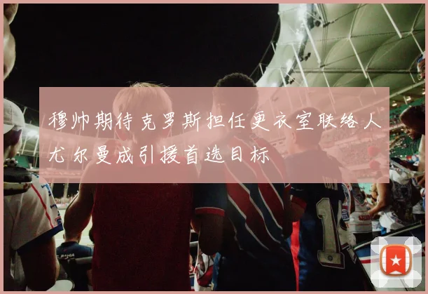 穆帅期待克罗斯担任更衣室联络人尤尔曼成引援首选目标