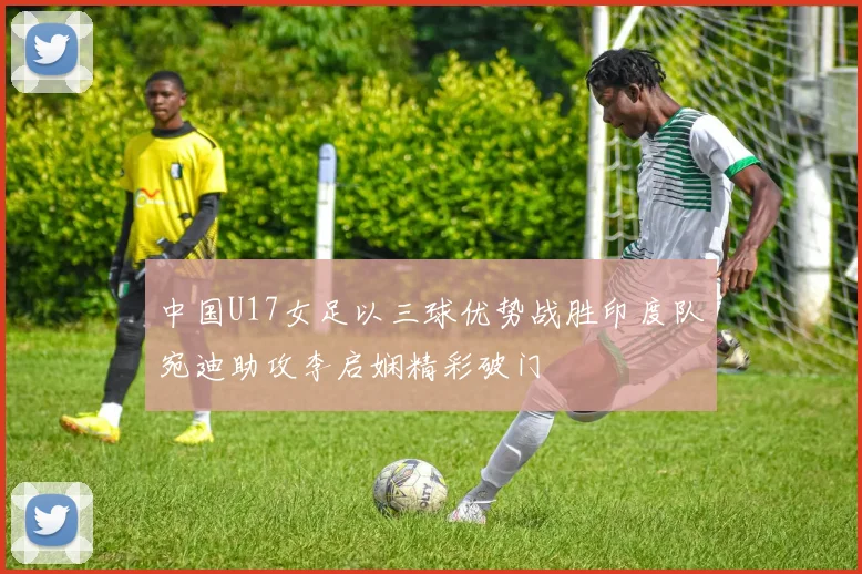中国U17女足以三球优势战胜印度队宛迪助攻李启娴精彩破门