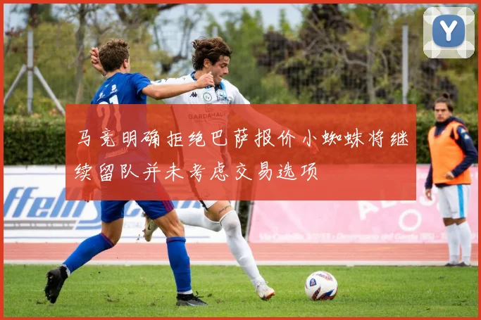 马竞明确拒绝巴萨报价小蜘蛛将继续留队并未考虑交易选项